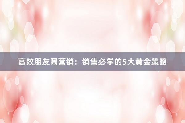 高效朋友圈营销：销售必学的5大黄金策略